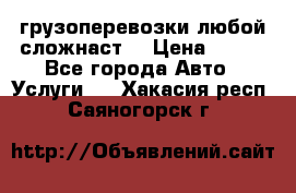 грузоперевозки любой сложнаст  › Цена ­ 100 - Все города Авто » Услуги   . Хакасия респ.,Саяногорск г.